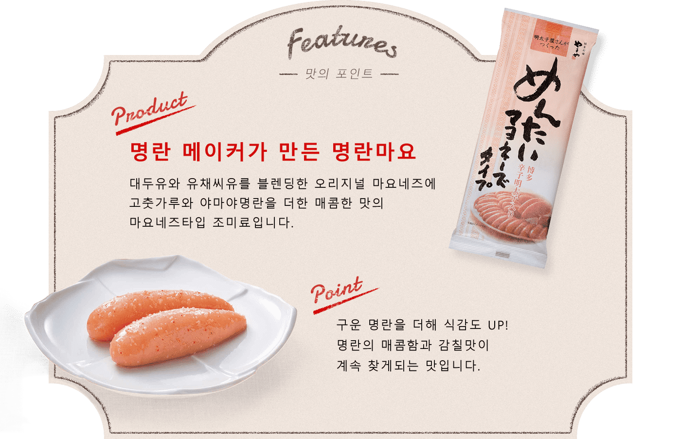 Features -맛의 포인트- Product:명란 메이커가 만든 명란마요 대두유와 유채씨유를 블렌딩한 오리지널 마요네즈에고춧가루와 야마야명란을 더한 매콤한 맛의 마요네즈타입 조미료입니다.  point:구운 명란을 더해 식감도 UP! 명란의 매콤함과 감칠맛이 계속 찾게되는 맛입니다. 감귤의 상큼함과 은은한 규슈산 유자로 깔끔함을 더했습니다.