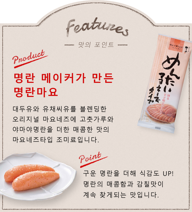 Features -맛의 포인트- Product:명란 메이커가 만든 명란마요 대두유와 유채씨유를 블렌딩한 오리지널 마요네즈에고춧가루와 야마야명란을 더한 매콤한 맛의 마요네즈타입 조미료입니다.  point:구운 명란을 더해 식감도 UP! 명란의 매콤함과 감칠맛이 계속 찾게되는 맛입니다. 감귤의 상큼함과 은은한 규슈산 유자로 깔끔함을 더했습니다.