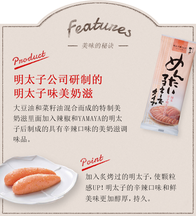 Features -美味的秘诀- Product:明太子公司研制的明太子味美奶滋 大豆油和菜籽油混合而成的特制美奶滋里面加入辣椒和YAMAYA的明太子后制成的具有辛辣口味的美奶滋调味品。 point:加入炙烤过的明太子，使颗粒感UP！明太子的辛辣口味和鲜美味更加醇厚，持久。柑橘类的清爽。九州产的罗汉橙的隐隐的香味更加强了清爽的口感。